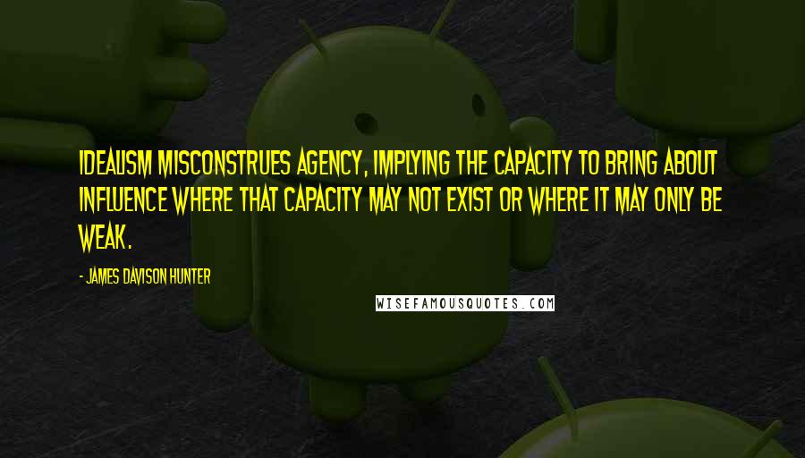 James Davison Hunter Quotes: Idealism misconstrues agency, implying the capacity to bring about influence where that capacity may not exist or where it may only be weak.