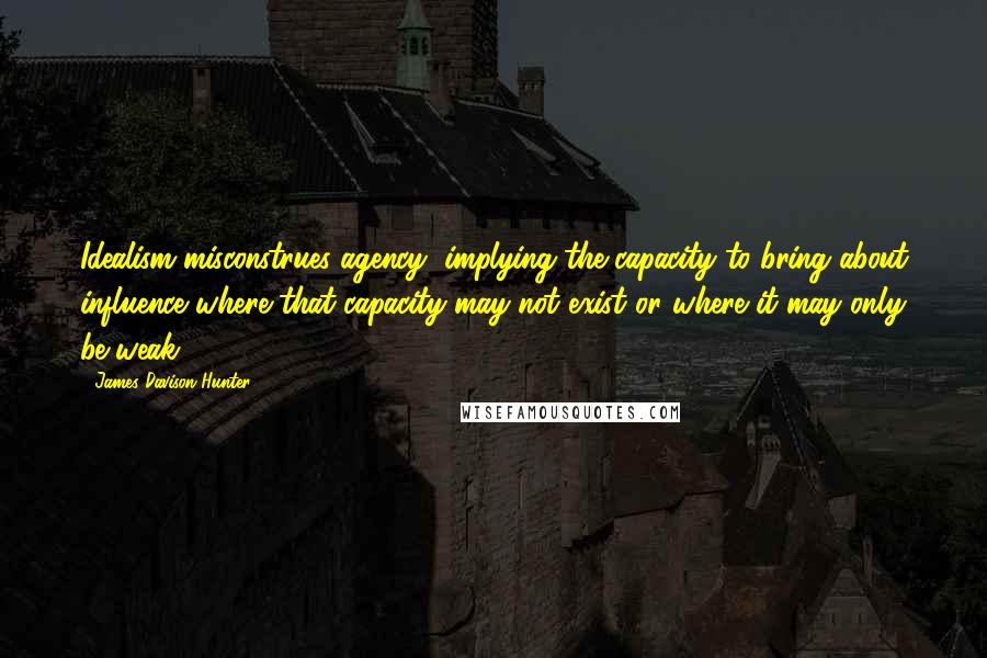 James Davison Hunter Quotes: Idealism misconstrues agency, implying the capacity to bring about influence where that capacity may not exist or where it may only be weak.