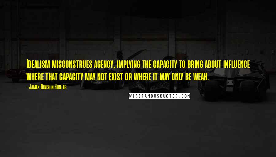 James Davison Hunter Quotes: Idealism misconstrues agency, implying the capacity to bring about influence where that capacity may not exist or where it may only be weak.