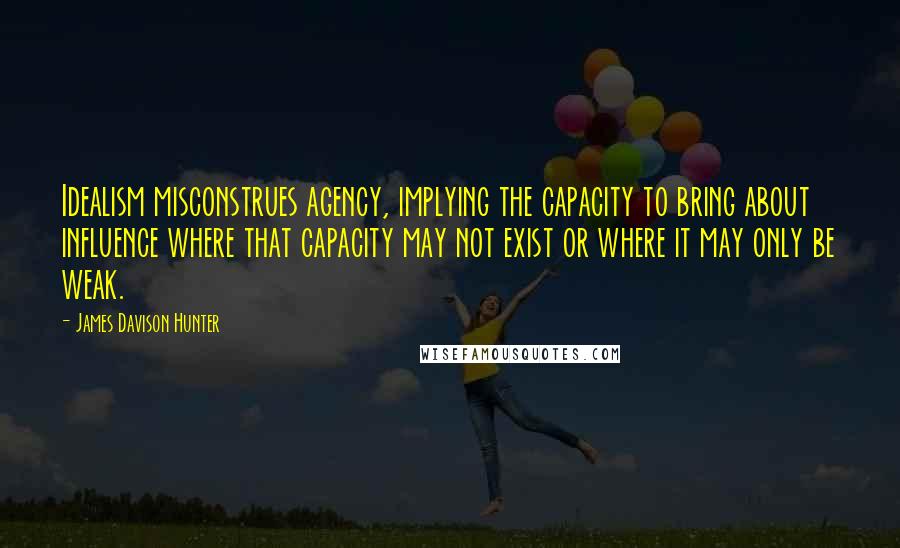 James Davison Hunter Quotes: Idealism misconstrues agency, implying the capacity to bring about influence where that capacity may not exist or where it may only be weak.