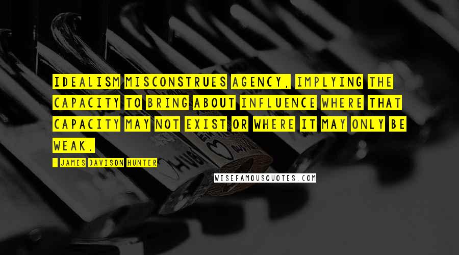 James Davison Hunter Quotes: Idealism misconstrues agency, implying the capacity to bring about influence where that capacity may not exist or where it may only be weak.