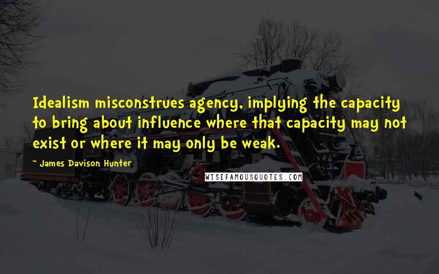 James Davison Hunter Quotes: Idealism misconstrues agency, implying the capacity to bring about influence where that capacity may not exist or where it may only be weak.