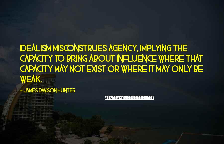 James Davison Hunter Quotes: Idealism misconstrues agency, implying the capacity to bring about influence where that capacity may not exist or where it may only be weak.