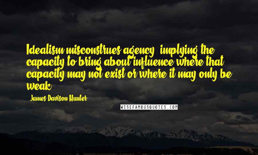 James Davison Hunter Quotes: Idealism misconstrues agency, implying the capacity to bring about influence where that capacity may not exist or where it may only be weak.