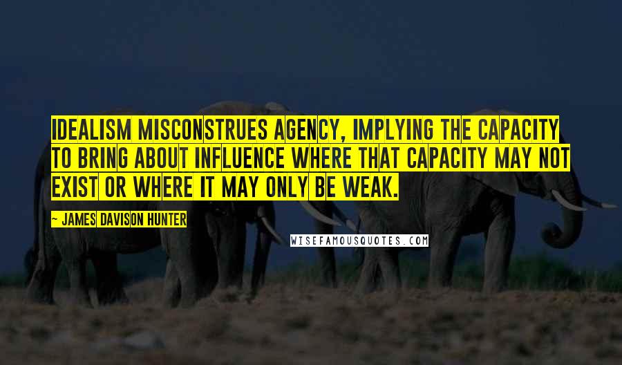 James Davison Hunter Quotes: Idealism misconstrues agency, implying the capacity to bring about influence where that capacity may not exist or where it may only be weak.