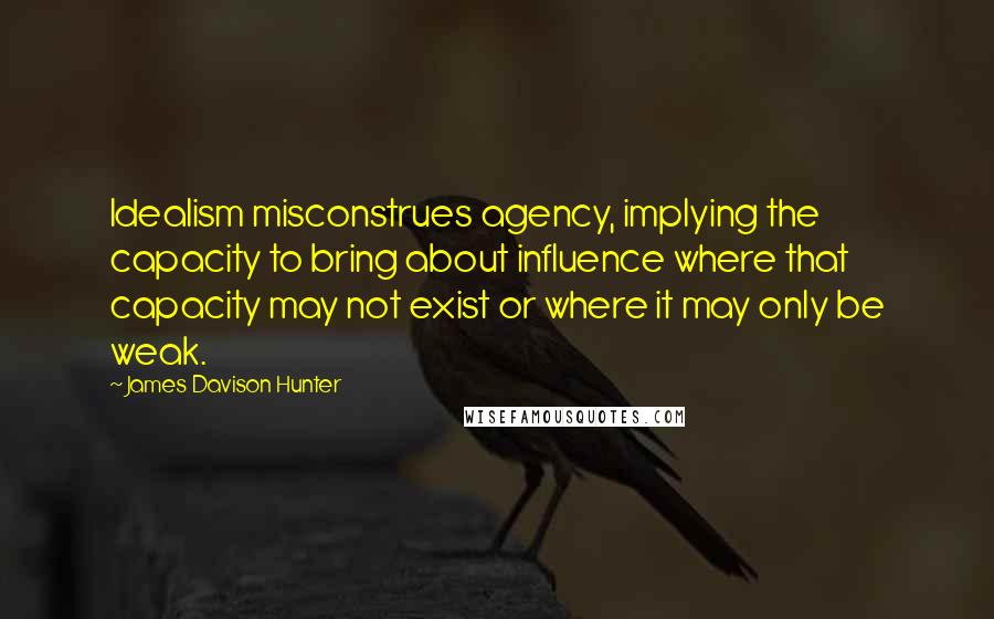 James Davison Hunter Quotes: Idealism misconstrues agency, implying the capacity to bring about influence where that capacity may not exist or where it may only be weak.