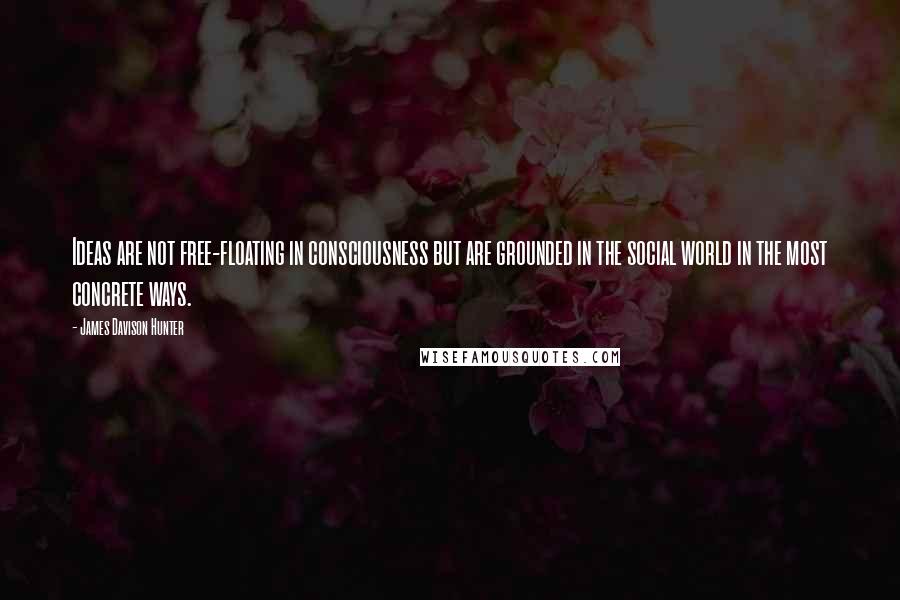 James Davison Hunter Quotes: Ideas are not free-floating in consciousness but are grounded in the social world in the most concrete ways.