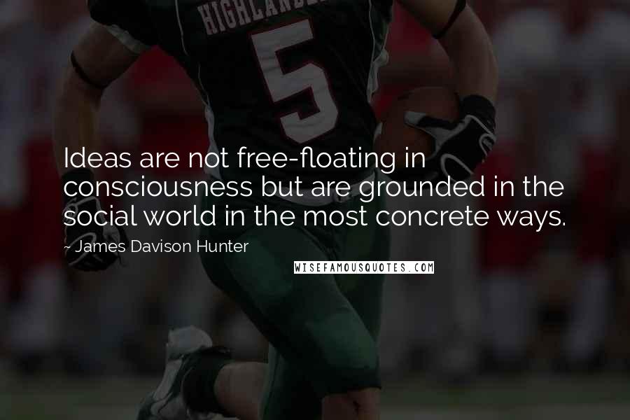 James Davison Hunter Quotes: Ideas are not free-floating in consciousness but are grounded in the social world in the most concrete ways.