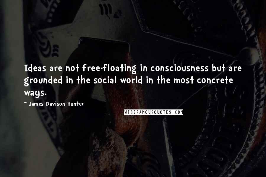 James Davison Hunter Quotes: Ideas are not free-floating in consciousness but are grounded in the social world in the most concrete ways.