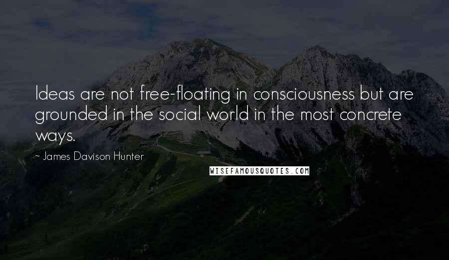 James Davison Hunter Quotes: Ideas are not free-floating in consciousness but are grounded in the social world in the most concrete ways.