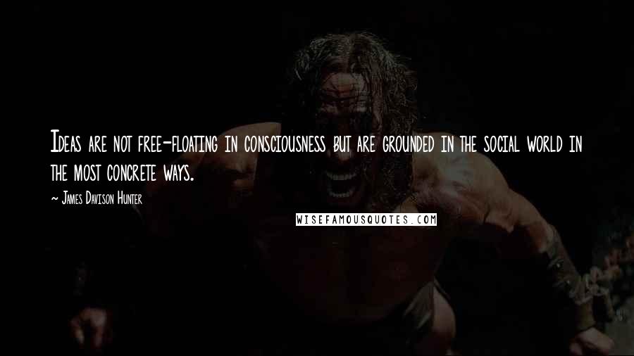 James Davison Hunter Quotes: Ideas are not free-floating in consciousness but are grounded in the social world in the most concrete ways.