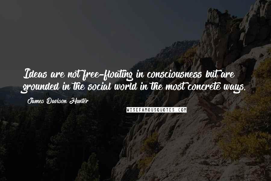 James Davison Hunter Quotes: Ideas are not free-floating in consciousness but are grounded in the social world in the most concrete ways.