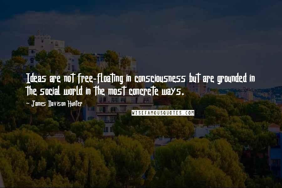 James Davison Hunter Quotes: Ideas are not free-floating in consciousness but are grounded in the social world in the most concrete ways.