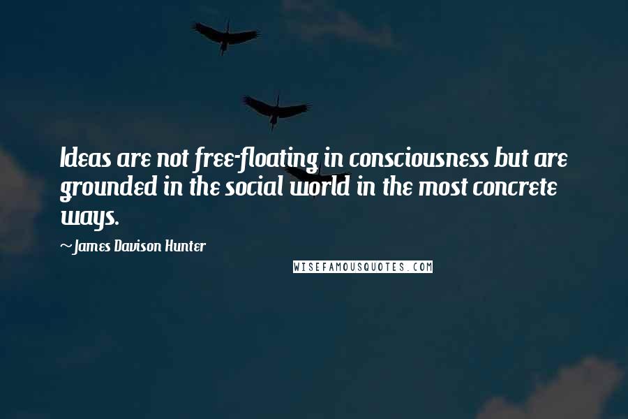 James Davison Hunter Quotes: Ideas are not free-floating in consciousness but are grounded in the social world in the most concrete ways.