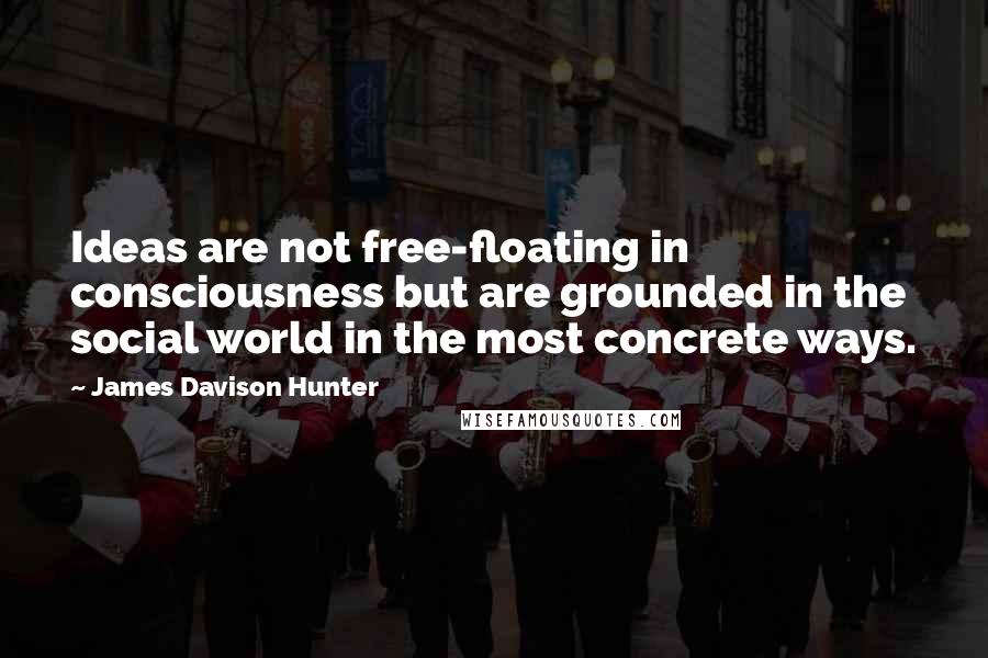 James Davison Hunter Quotes: Ideas are not free-floating in consciousness but are grounded in the social world in the most concrete ways.