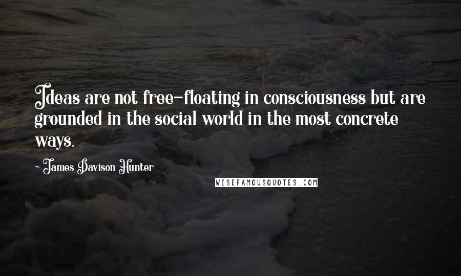 James Davison Hunter Quotes: Ideas are not free-floating in consciousness but are grounded in the social world in the most concrete ways.