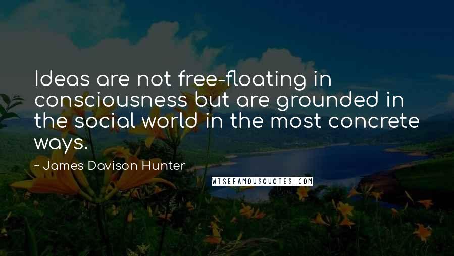 James Davison Hunter Quotes: Ideas are not free-floating in consciousness but are grounded in the social world in the most concrete ways.