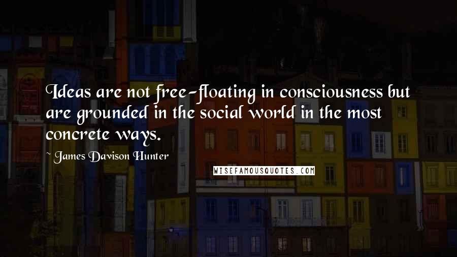 James Davison Hunter Quotes: Ideas are not free-floating in consciousness but are grounded in the social world in the most concrete ways.