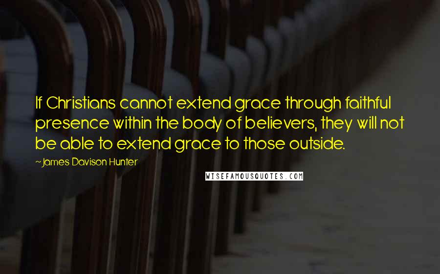 James Davison Hunter Quotes: If Christians cannot extend grace through faithful presence within the body of believers, they will not be able to extend grace to those outside.