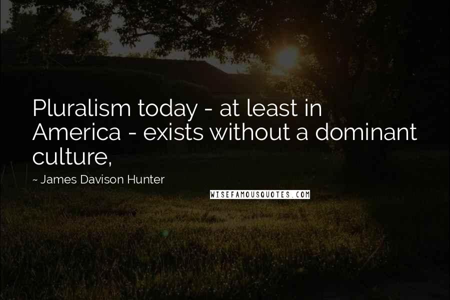 James Davison Hunter Quotes: Pluralism today - at least in America - exists without a dominant culture,