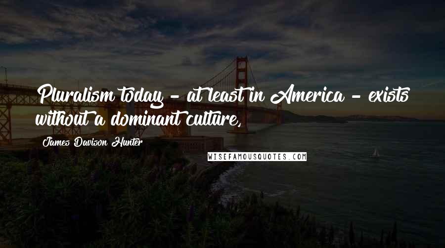 James Davison Hunter Quotes: Pluralism today - at least in America - exists without a dominant culture,