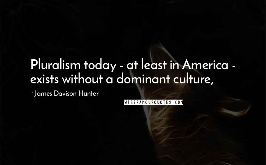 James Davison Hunter Quotes: Pluralism today - at least in America - exists without a dominant culture,