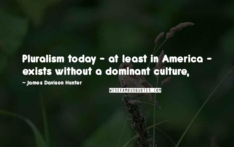 James Davison Hunter Quotes: Pluralism today - at least in America - exists without a dominant culture,