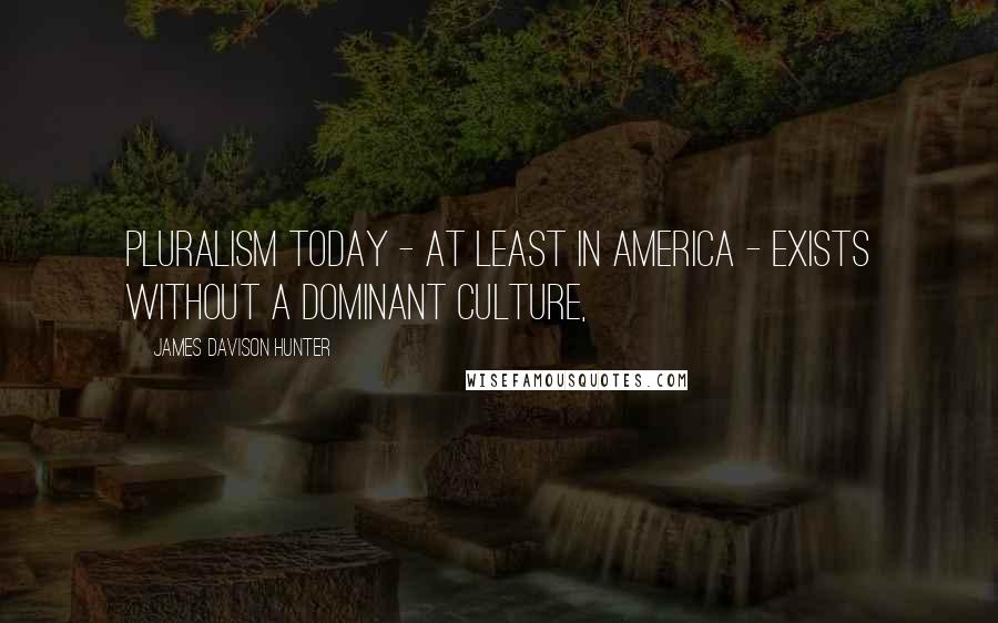 James Davison Hunter Quotes: Pluralism today - at least in America - exists without a dominant culture,