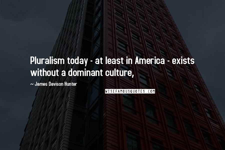 James Davison Hunter Quotes: Pluralism today - at least in America - exists without a dominant culture,