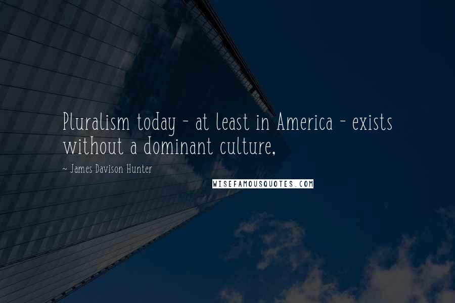 James Davison Hunter Quotes: Pluralism today - at least in America - exists without a dominant culture,