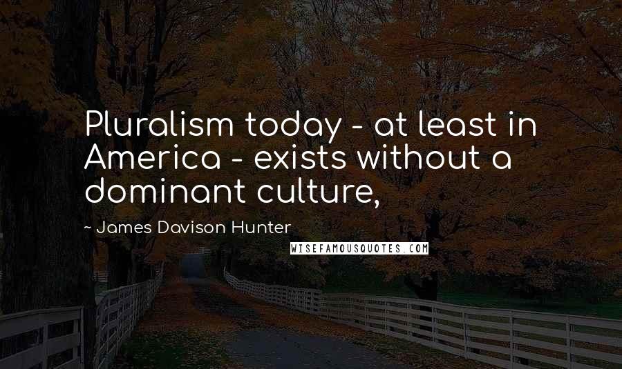 James Davison Hunter Quotes: Pluralism today - at least in America - exists without a dominant culture,