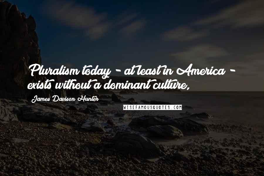 James Davison Hunter Quotes: Pluralism today - at least in America - exists without a dominant culture,