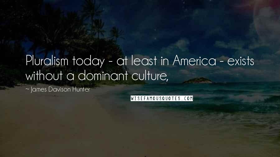 James Davison Hunter Quotes: Pluralism today - at least in America - exists without a dominant culture,