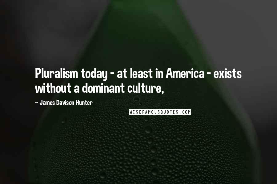 James Davison Hunter Quotes: Pluralism today - at least in America - exists without a dominant culture,