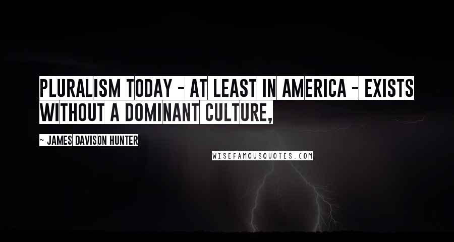 James Davison Hunter Quotes: Pluralism today - at least in America - exists without a dominant culture,