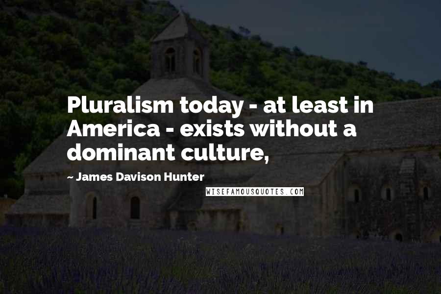 James Davison Hunter Quotes: Pluralism today - at least in America - exists without a dominant culture,