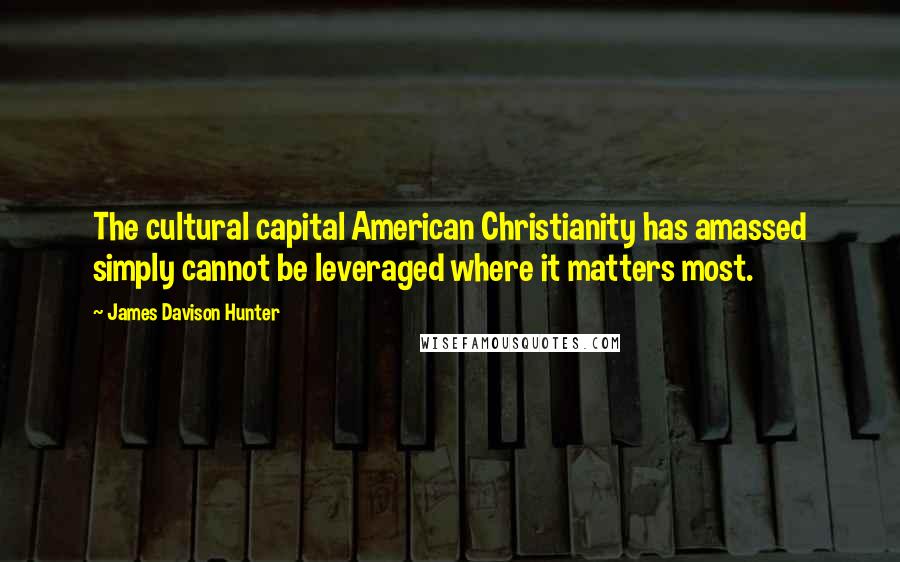 James Davison Hunter Quotes: The cultural capital American Christianity has amassed simply cannot be leveraged where it matters most.