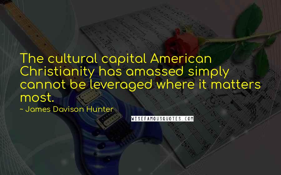 James Davison Hunter Quotes: The cultural capital American Christianity has amassed simply cannot be leveraged where it matters most.