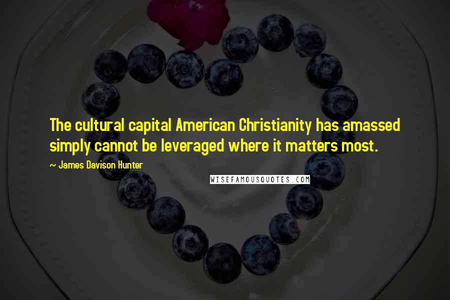 James Davison Hunter Quotes: The cultural capital American Christianity has amassed simply cannot be leveraged where it matters most.