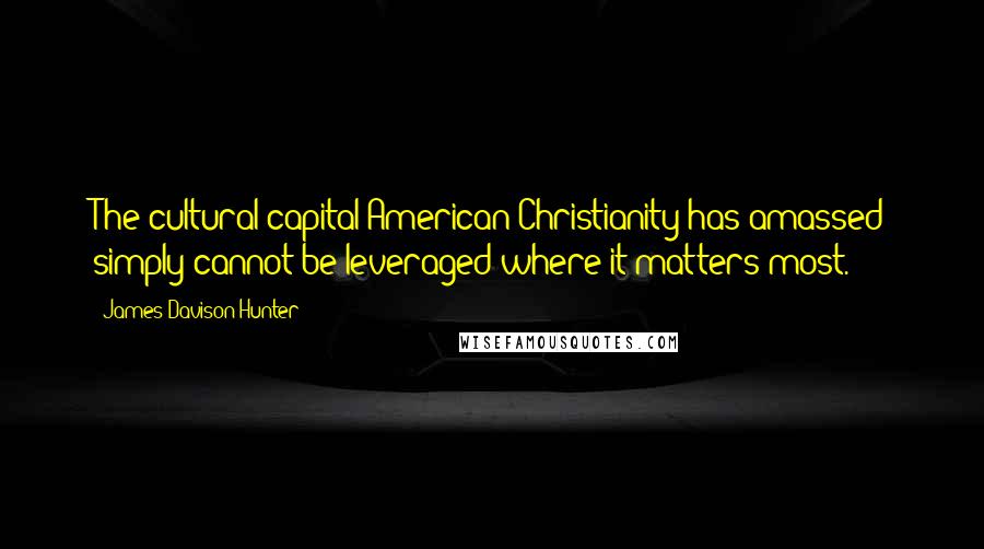 James Davison Hunter Quotes: The cultural capital American Christianity has amassed simply cannot be leveraged where it matters most.