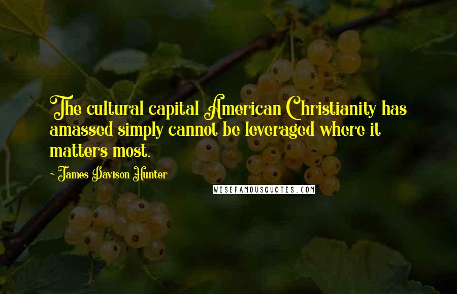 James Davison Hunter Quotes: The cultural capital American Christianity has amassed simply cannot be leveraged where it matters most.