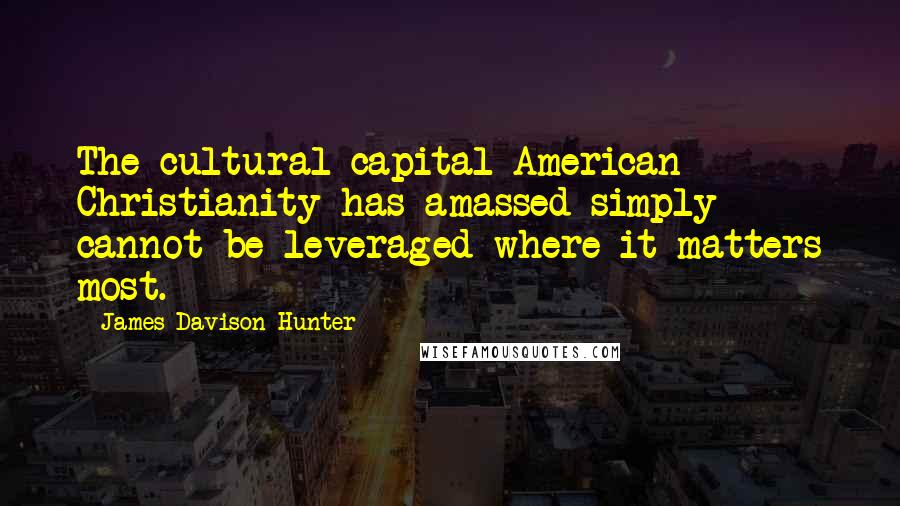 James Davison Hunter Quotes: The cultural capital American Christianity has amassed simply cannot be leveraged where it matters most.