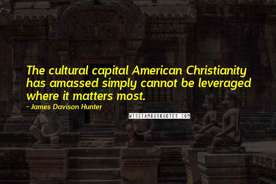 James Davison Hunter Quotes: The cultural capital American Christianity has amassed simply cannot be leveraged where it matters most.