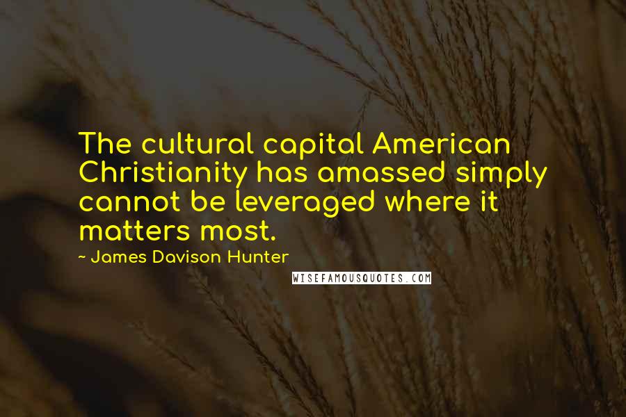 James Davison Hunter Quotes: The cultural capital American Christianity has amassed simply cannot be leveraged where it matters most.