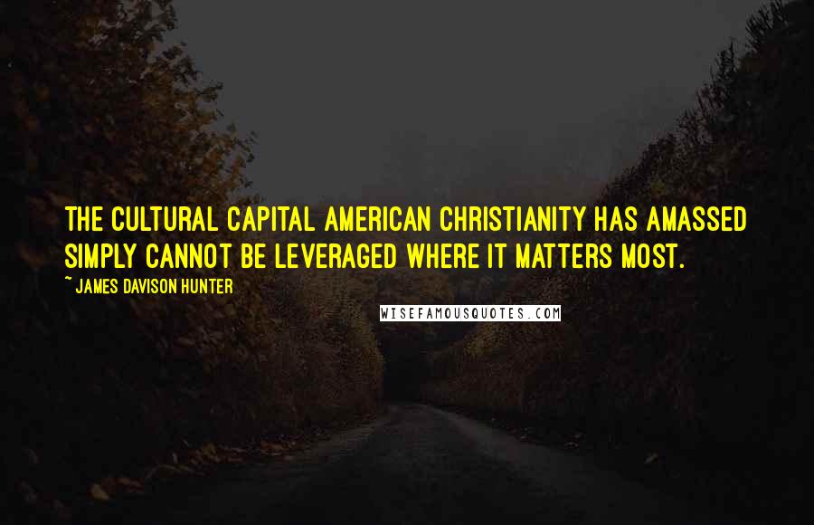 James Davison Hunter Quotes: The cultural capital American Christianity has amassed simply cannot be leveraged where it matters most.