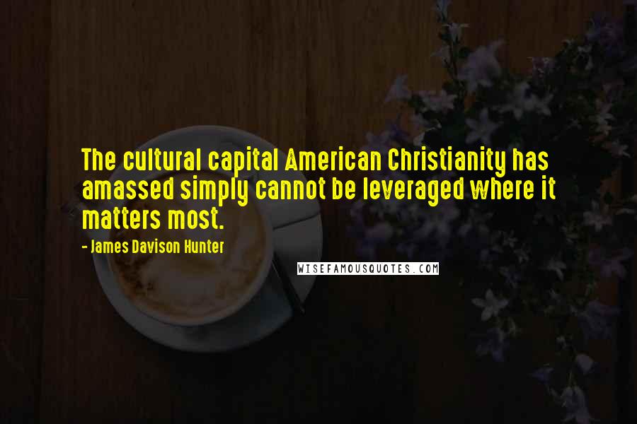 James Davison Hunter Quotes: The cultural capital American Christianity has amassed simply cannot be leveraged where it matters most.