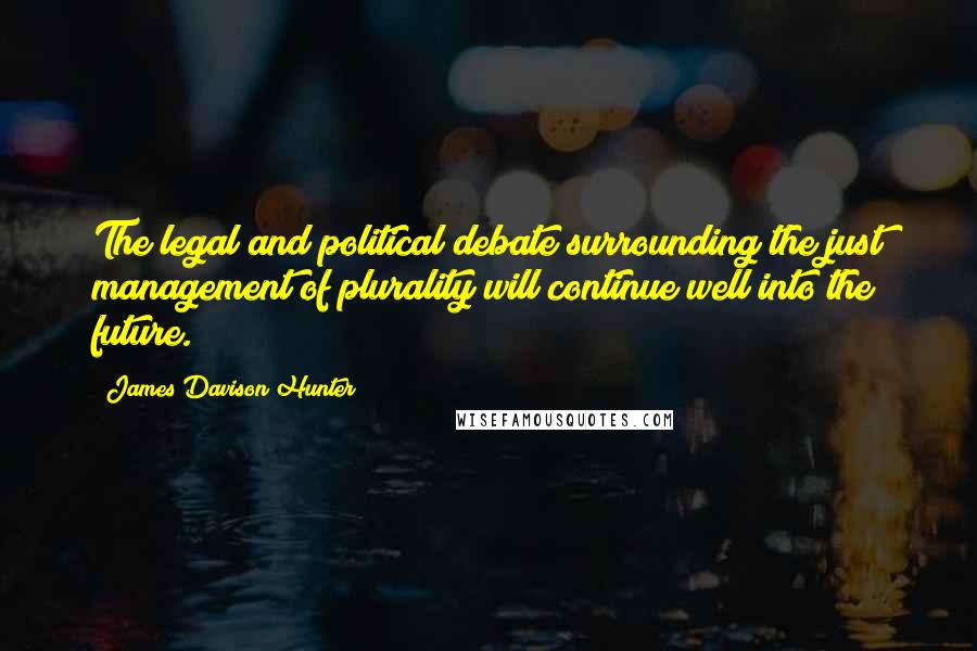 James Davison Hunter Quotes: The legal and political debate surrounding the just management of plurality will continue well into the future.