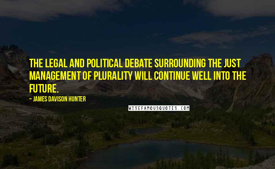 James Davison Hunter Quotes: The legal and political debate surrounding the just management of plurality will continue well into the future.