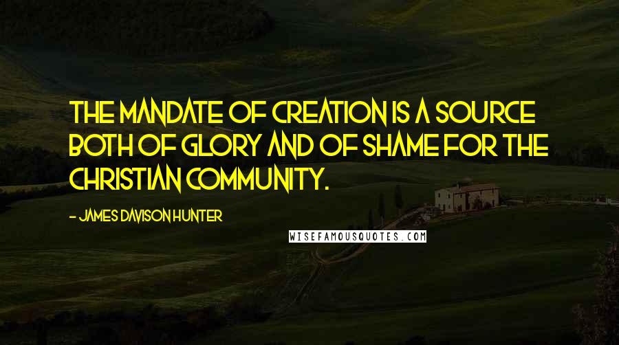 James Davison Hunter Quotes: THE MANDATE OF CREATION is a source both of glory and of shame for the Christian community.