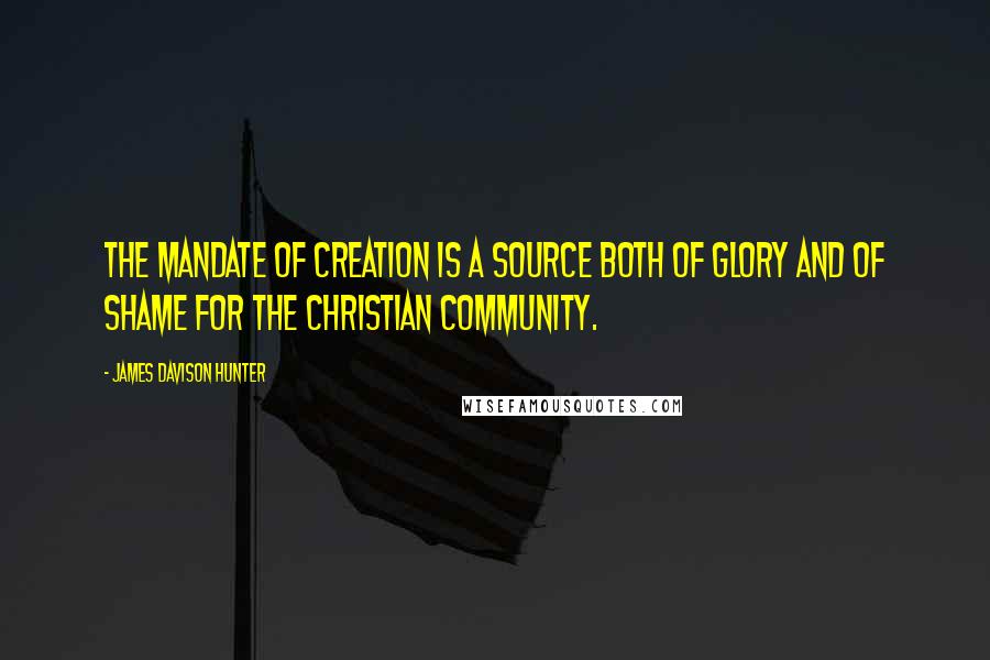 James Davison Hunter Quotes: THE MANDATE OF CREATION is a source both of glory and of shame for the Christian community.